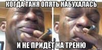 когда таня опять набухалась и не придёт на треню