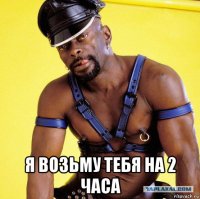  я возьму тебя на 2 часа