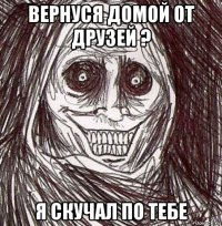 вернуся домой от друзей ? я скучал по тебе