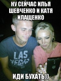 ну сейчас илья шевченко и катя илащенко иди бухать))