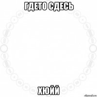 гдето сдесь хюйй