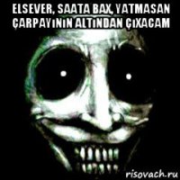 elsever, saata bax, yatmasan çarpayının altından çıxacam 