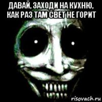 давай, заходи на кухню, как раз там свет не горит 
