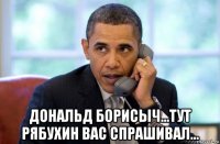  дональд борисыч...тут рябухин вас спрашивал...