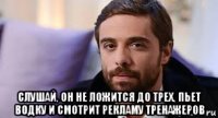  слушай, он не ложится до трех, пьет водку и смотрит рекламу тренажеров