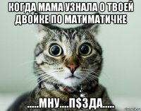 когда мама узнала о твоей двойке по матиматичке .....мну....п$зда.....