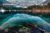 «как часто вы разговариваете об утоплениках?» « ну, всплывает иногда эта тема» 