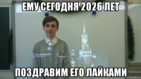 ему сегодня 2026 лет поздравим его лайками