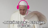  - а какой альбом? - репутацию. отъебись
