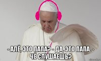  - алё, это папа? - да, это папа. - чё слушаешь?