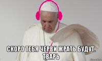  скоро тебя черви жрать будут. тварь