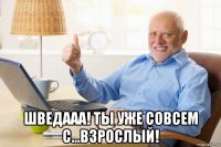 шведааа! ты уже совсем с...взрослый!