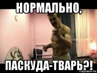 нормально, паскуда-тварь?!