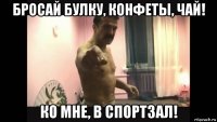 бросай булку, конфеты, чай! ко мне, в спортзал!