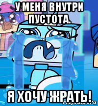 у меня внутри пустота. я хочу жрать!