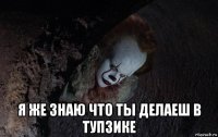  я же знаю что ты делаеш в тупзике