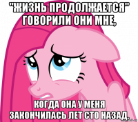 "жизнь продолжается" говорили они мне, когда она у меня закончилась лет сто назад.