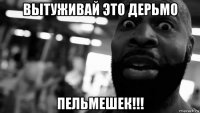 вытуживай это дерьмо пельмешек!!!