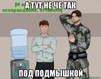 а тут не че так под подмышкой