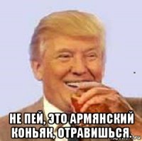  не пей, это армянский коньяк, отравишься.