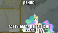 денис, где ты был? я тебя везде искала!