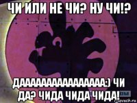 чи или не чи? ну чи!? даааааааааааааааа:) чи да? чида чида чида!