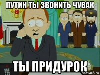 путин ты звонить чувак ты придурок