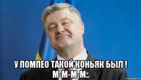  у помпео такой коньяк был ! м-м-м-м..