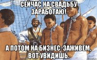 сейчас на свадьбу заработаю! а потом на бизнес. заживем, вот увидишь.