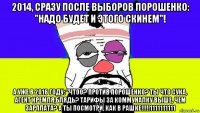 2014, сразу после выборов порошенко: "надо будет и этого скинем"! а уже в 2016 году: "чтоо? против порошенко? ты что сука, агент кремля,блядь? тарифы за коммуналку выше, чем зарплата? а ты посмотри, как в рашке!!!!!1111111111