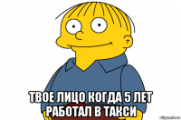  твое лицо когда 5 лет работал в такси