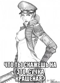 что ты скажешь на это, сучка крашеная?