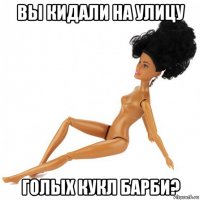 вы кидали на улицу голых кукл барби?