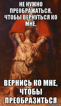 не нужно преображаться, чтобы вернуться ко мне, вернись ко мне, чтобы преобразиться