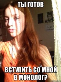 ты готов вступить со мной в монолог?