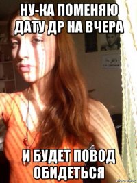 ну-ка поменяю дату др на вчера и будет повод обидеться