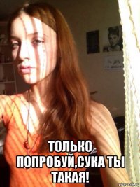  только попробуй,сука ты такая!