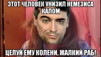 этот человек унизил немезиса калом целуй ему колени, жалкий раб!