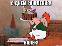 с днём рождения! валёк!