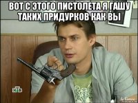 вот с этого пистолета я гашу таких придурков как вы 