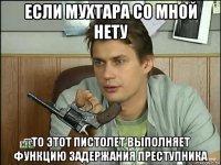 если мухтара со мной нету то этот пистолет выполняет функцию задержания преступника