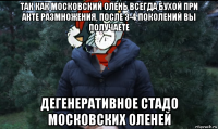 так как московский олень всегда бухой при акте размножения, после 3-4 поколений вы получаете дегенеративное стадо московских оленей
