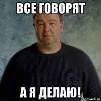 все говорят а я делаю!
