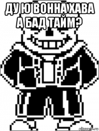 ду ю вонна хава а бад тайм? 
