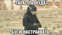 -тарас, ты куда? -бусю настраивать...