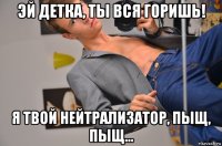 эй детка, ты вся горишь! я твой нейтрализатор, пыщ, пыщ...