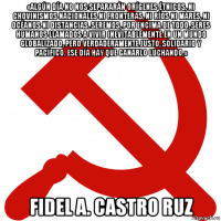 «algún día no nos separarán orígenes étnicos, ni chovinismos nacionales ni fronteras, ni ríos ni mares, ni océanos ni distancias. seremos, por encima de todo, seres humanos llamados a vivir inevitablemente en un mundo globalizado, pero verdaderamente justo, solidario y pacífico. ese día hay que ganarlo luchando.» fidel a. castro ruz