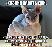 - хозяин хавать дай. - ты скотина сегодня съела мою пиццу!! нифига ты сегодня не получишь и завтра!!!!