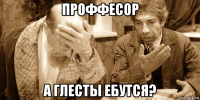 проффесор а глесты ебутся?