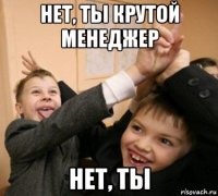 нет, ты крутой менеджер нет, ты